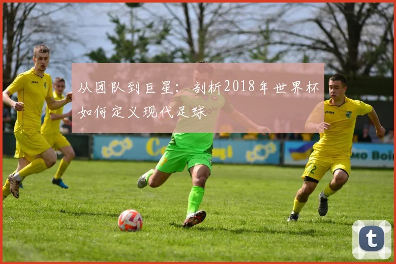 从团队到巨星：剖析2018年世界杯如何定义现代足球