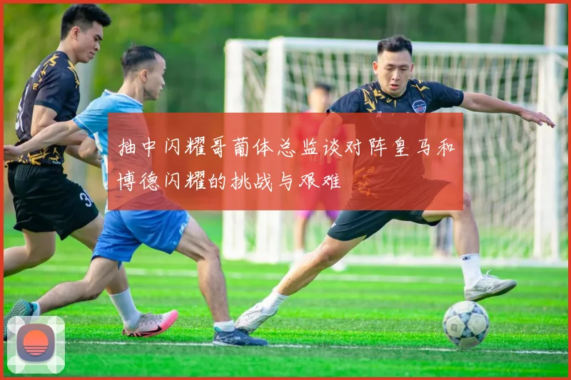 抽中闪耀哥葡体总监谈对阵皇马和博德闪耀的挑战与艰难