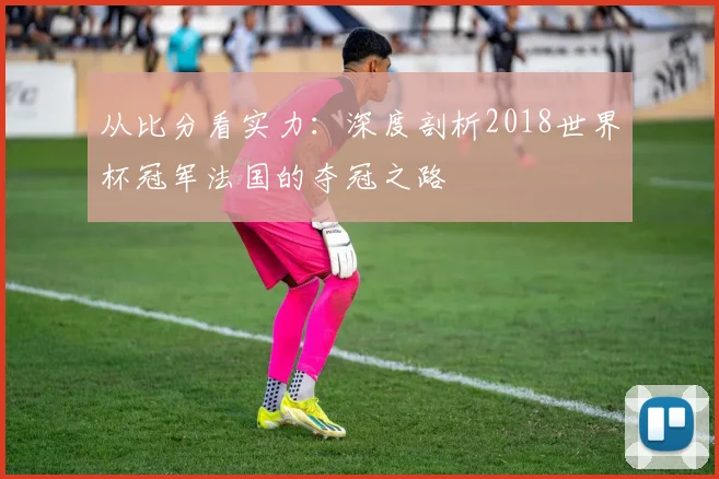 从比分看实力：深度剖析2018世界杯冠军法国的夺冠之路