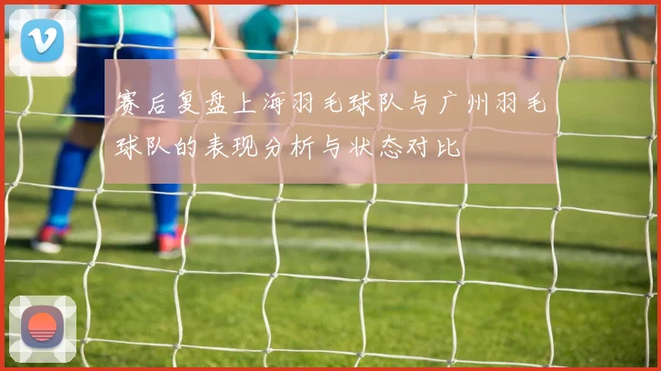 赛后复盘上海羽毛球队与广州羽毛球队的表现分析与状态对比