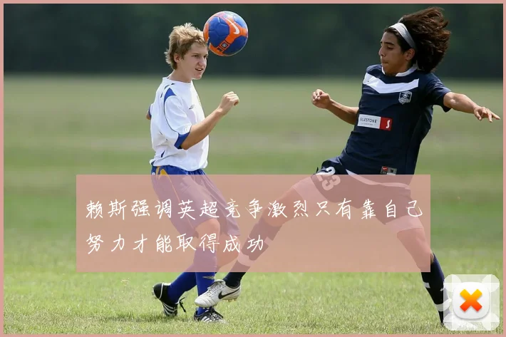 赖斯强调英超竞争激烈只有靠自己努力才能取得成功