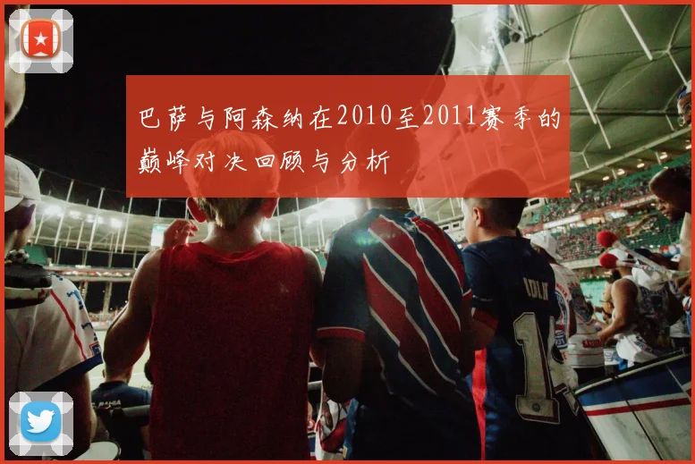 巴萨与阿森纳在2010至2011赛季的巅峰对决回顾与分析
