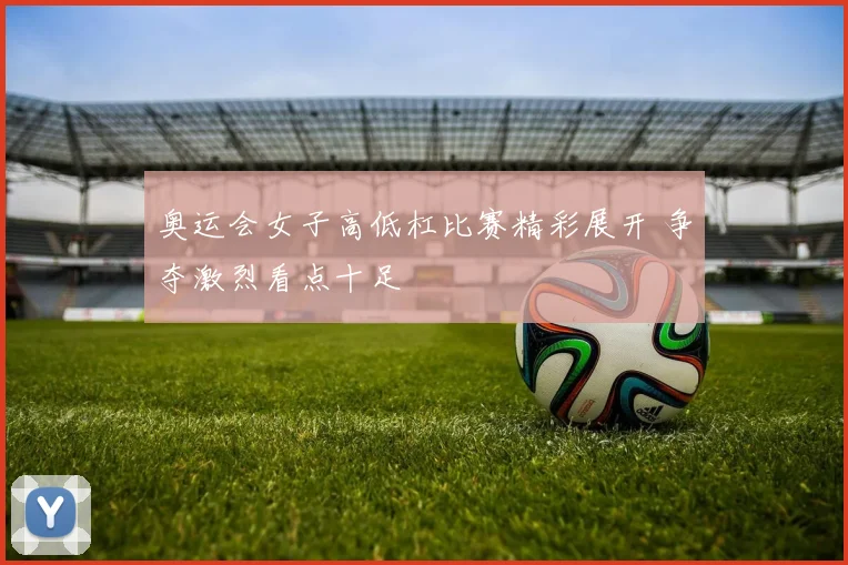 奥运会女子高低杠比赛精彩展开 争夺激烈看点十足