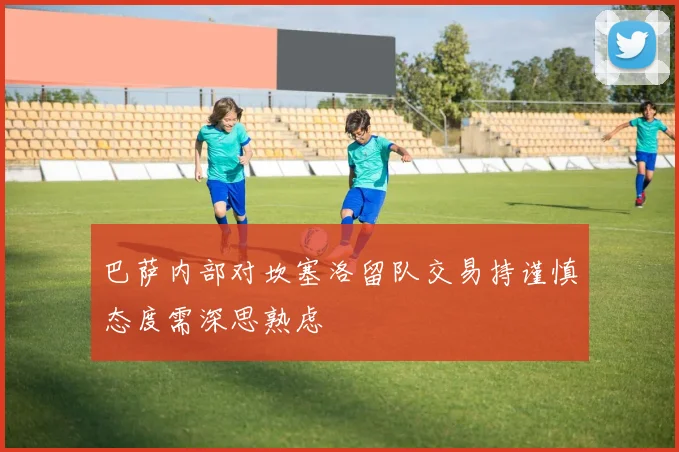 巴萨内部对坎塞洛留队交易持谨慎态度需深思熟虑